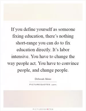 If you define yourself as someone fixing education, there’s nothing short-range you can do to fix education directly. It’s labor intensive. You have to change the way people act. You have to convince people, and change people Picture Quote #1