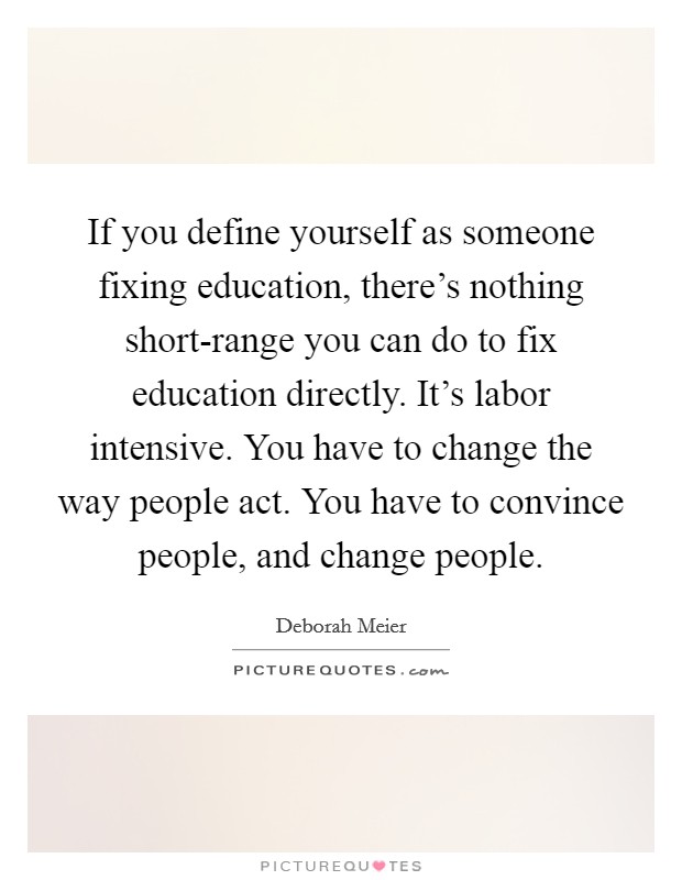 If you define yourself as someone fixing education, there's nothing short-range you can do to fix education directly. It's labor intensive. You have to change the way people act. You have to convince people, and change people. Picture Quote #1