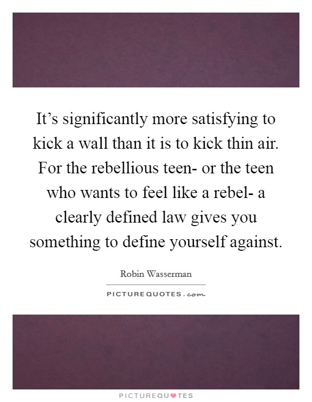 It's significantly more satisfying to kick a wall than it is to kick thin air. For the rebellious teen- or the teen who wants to feel like a rebel- a clearly defined law gives you something to define yourself against. Picture Quote #1