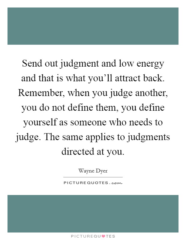 Send out judgment and low energy and that is what you'll attract back. Remember, when you judge another, you do not define them, you define yourself as someone who needs to judge. The same applies to judgments directed at you. Picture Quote #1