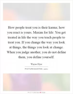 How people treat you is their karma; how you react is yours. Maxim for life: You get treated in life the way you teach people to treat you. If you change the way you look at things, the things you look at change. When you judge another, you do not define them, you define yourself Picture Quote #1
