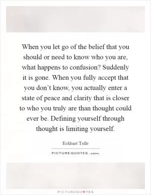 When you let go of the belief that you should or need to know who you are, what happens to confusion? Suddenly it is gone. When you fully accept that you don’t know, you actually enter a state of peace and clarity that is closer to who you truly are than thought could ever be. Defining yourself through thought is limiting yourself Picture Quote #1