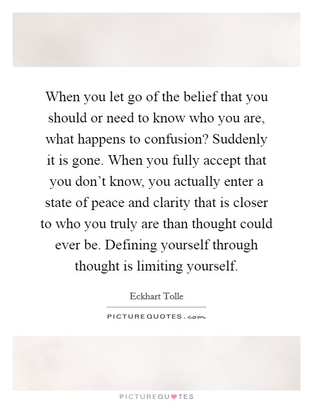 When you let go of the belief that you should or need to know who you are, what happens to confusion? Suddenly it is gone. When you fully accept that you don't know, you actually enter a state of peace and clarity that is closer to who you truly are than thought could ever be. Defining yourself through thought is limiting yourself. Picture Quote #1