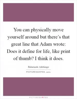 You can physically move yourself around but there’s that great line that Adam wrote: Does it define for life, like print of thumb? I think it does Picture Quote #1