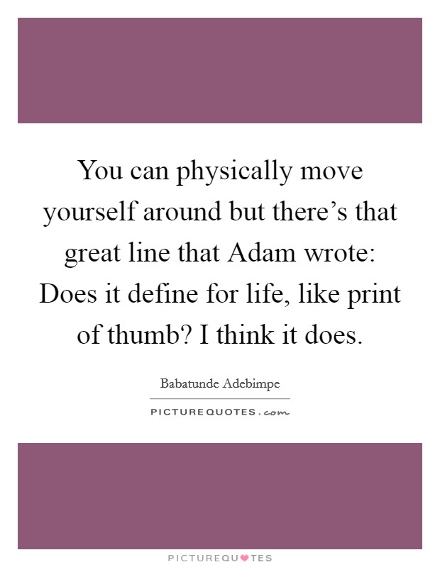 You can physically move yourself around but there's that great line that Adam wrote: Does it define for life, like print of thumb? I think it does. Picture Quote #1