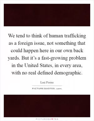 We tend to think of human trafficking as a foreign issue, not something that could happen here in our own back yards. But it’s a fast-growing problem in the United States, in every area, with no real defined demographic Picture Quote #1