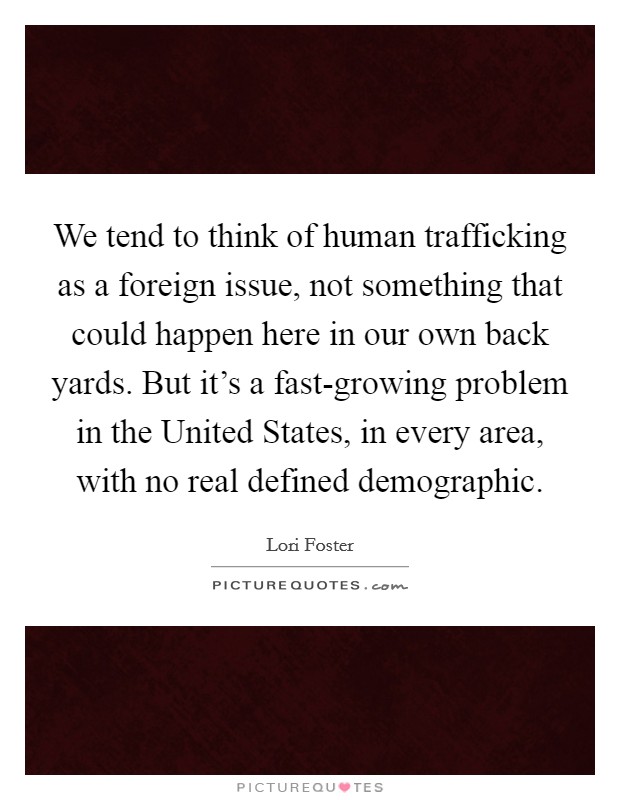 We tend to think of human trafficking as a foreign issue, not something that could happen here in our own back yards. But it's a fast-growing problem in the United States, in every area, with no real defined demographic. Picture Quote #1