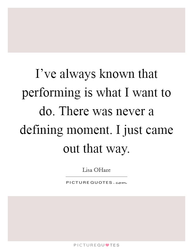 I’ve always known that performing is what I want to do. There was never a defining moment. I just came out that way Picture Quote #1