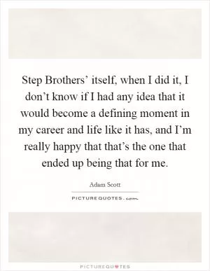 Step Brothers’ itself, when I did it, I don’t know if I had any idea that it would become a defining moment in my career and life like it has, and I’m really happy that that’s the one that ended up being that for me Picture Quote #1