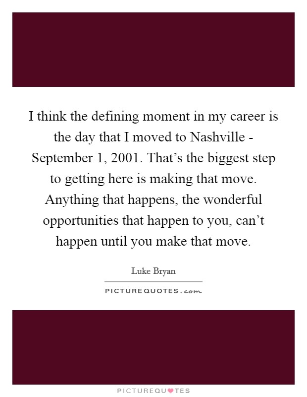 I think the defining moment in my career is the day that I moved to Nashville - September 1, 2001. That’s the biggest step to getting here is making that move. Anything that happens, the wonderful opportunities that happen to you, can’t happen until you make that move Picture Quote #1