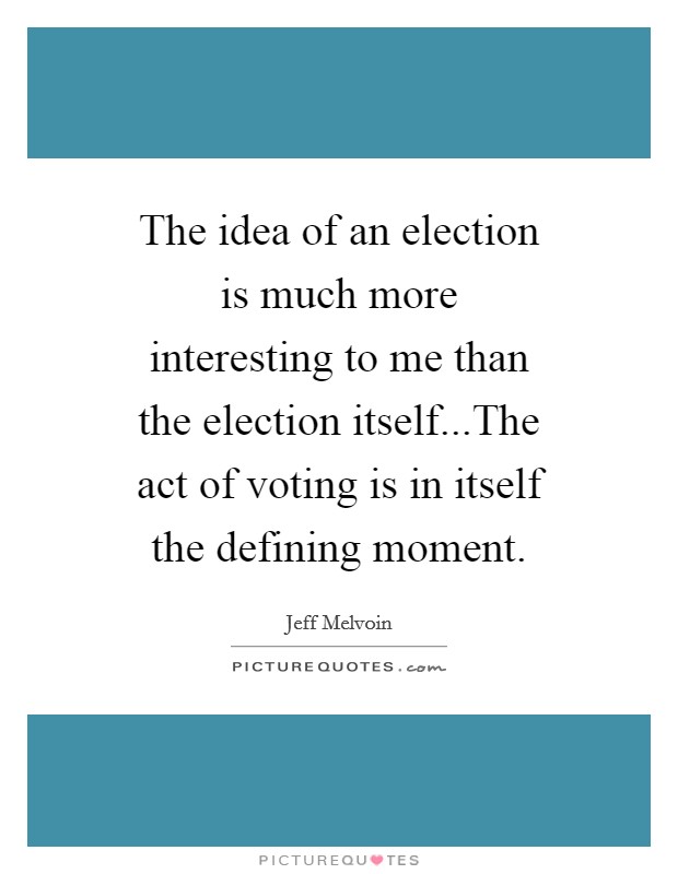 The idea of an election is much more interesting to me than the election itself...The act of voting is in itself the defining moment Picture Quote #1