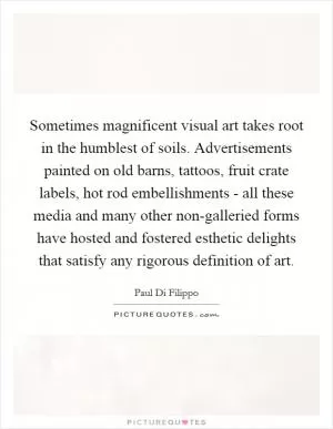 Sometimes magnificent visual art takes root in the humblest of soils. Advertisements painted on old barns, tattoos, fruit crate labels, hot rod embellishments - all these media and many other non-galleried forms have hosted and fostered esthetic delights that satisfy any rigorous definition of art Picture Quote #1