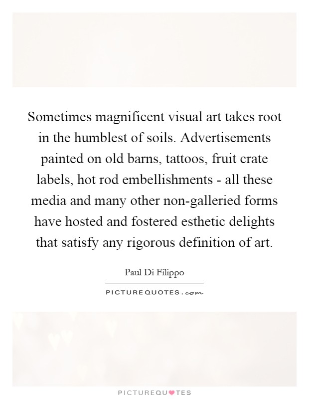 Sometimes magnificent visual art takes root in the humblest of soils. Advertisements painted on old barns, tattoos, fruit crate labels, hot rod embellishments - all these media and many other non-galleried forms have hosted and fostered esthetic delights that satisfy any rigorous definition of art. Picture Quote #1