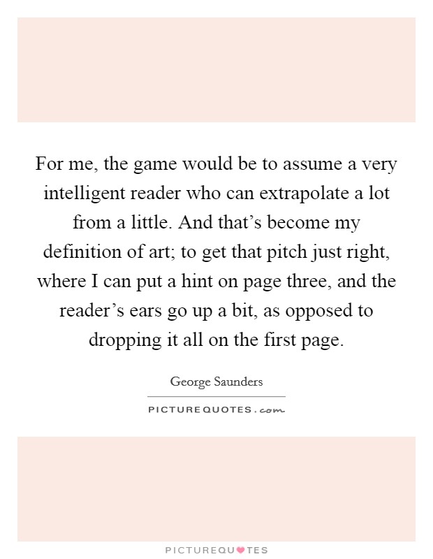 For me, the game would be to assume a very intelligent reader who can extrapolate a lot from a little. And that's become my definition of art; to get that pitch just right, where I can put a hint on page three, and the reader's ears go up a bit, as opposed to dropping it all on the first page. Picture Quote #1