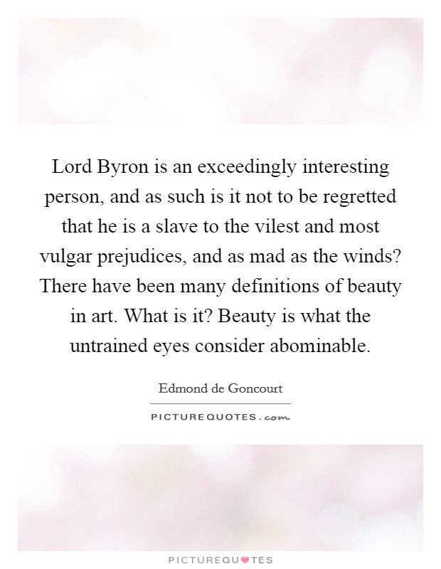 Lord Byron is an exceedingly interesting person, and as such is it not to be regretted that he is a slave to the vilest and most vulgar prejudices, and as mad as the winds? There have been many definitions of beauty in art. What is it? Beauty is what the untrained eyes consider abominable. Picture Quote #1
