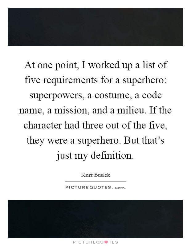 At one point, I worked up a list of five requirements for a superhero: superpowers, a costume, a code name, a mission, and a milieu. If the character had three out of the five, they were a superhero. But that's just my definition. Picture Quote #1