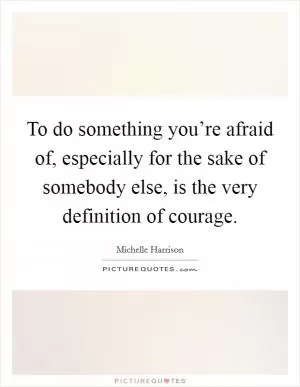 To do something you’re afraid of, especially for the sake of somebody else, is the very definition of courage Picture Quote #1