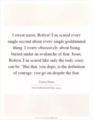 I sweat terror, Robyn! I’m scared every single second about every single goddamned thing. I worry obsessively about being buried under an avalanche of fear. Jesus, Robyn, I’m scared like only the truly crazy can be.’’But that, you dope, is the definition of courage: you go on despite the fear Picture Quote #1
