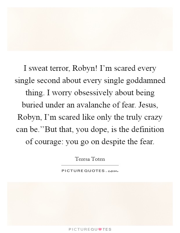 I sweat terror, Robyn! I'm scared every single second about every single goddamned thing. I worry obsessively about being buried under an avalanche of fear. Jesus, Robyn, I'm scared like only the truly crazy can be.''But that, you dope, is the definition of courage: you go on despite the fear. Picture Quote #1