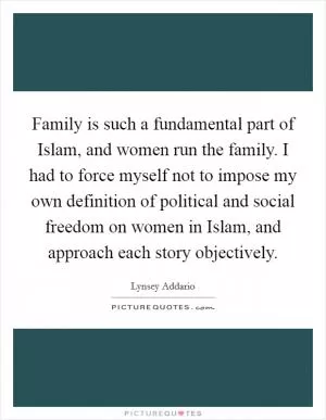 Family is such a fundamental part of Islam, and women run the family. I had to force myself not to impose my own definition of political and social freedom on women in Islam, and approach each story objectively Picture Quote #1