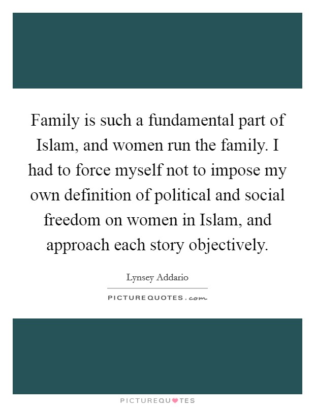 Family is such a fundamental part of Islam, and women run the family. I had to force myself not to impose my own definition of political and social freedom on women in Islam, and approach each story objectively. Picture Quote #1