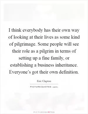 I think everybody has their own way of looking at their lives as some kind of pilgrimage. Some people will see their role as a pilgrim in terms of setting up a fine family, or establishing a business inheritance. Everyone’s got their own definition Picture Quote #1
