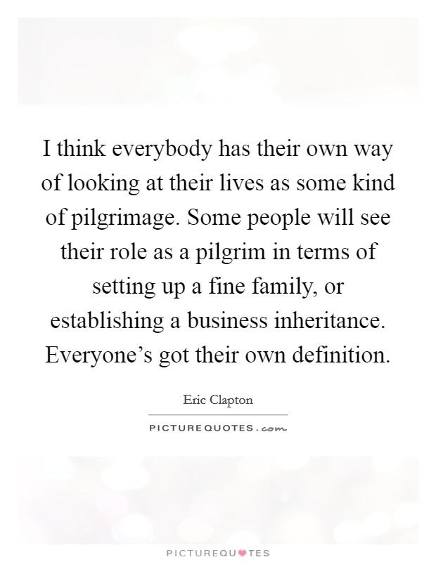 I think everybody has their own way of looking at their lives as some kind of pilgrimage. Some people will see their role as a pilgrim in terms of setting up a fine family, or establishing a business inheritance. Everyone's got their own definition. Picture Quote #1