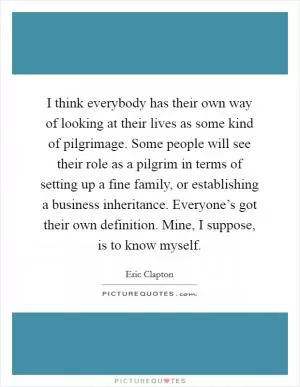 I think everybody has their own way of looking at their lives as some kind of pilgrimage. Some people will see their role as a pilgrim in terms of setting up a fine family, or establishing a business inheritance. Everyone’s got their own definition. Mine, I suppose, is to know myself Picture Quote #1