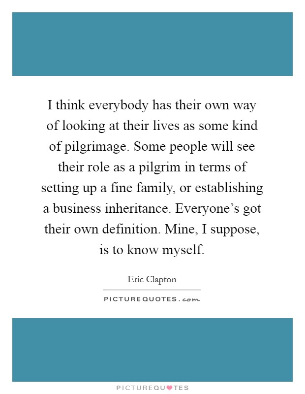 I think everybody has their own way of looking at their lives as some kind of pilgrimage. Some people will see their role as a pilgrim in terms of setting up a fine family, or establishing a business inheritance. Everyone's got their own definition. Mine, I suppose, is to know myself. Picture Quote #1