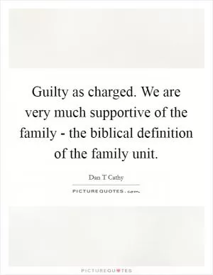 Guilty as charged. We are very much supportive of the family - the biblical definition of the family unit Picture Quote #1