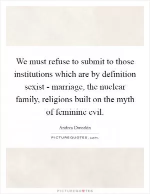 We must refuse to submit to those institutions which are by definition sexist - marriage, the nuclear family, religions built on the myth of feminine evil Picture Quote #1