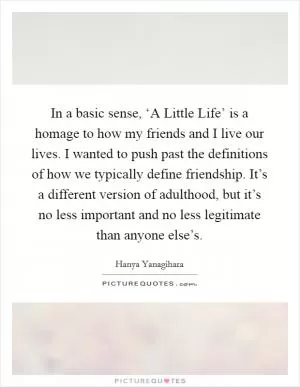 In a basic sense, ‘A Little Life’ is a homage to how my friends and I live our lives. I wanted to push past the definitions of how we typically define friendship. It’s a different version of adulthood, but it’s no less important and no less legitimate than anyone else’s Picture Quote #1