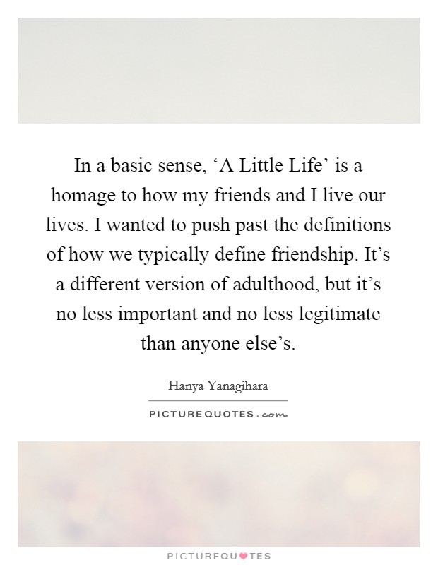 In a basic sense, ‘A Little Life' is a homage to how my friends and I live our lives. I wanted to push past the definitions of how we typically define friendship. It's a different version of adulthood, but it's no less important and no less legitimate than anyone else's. Picture Quote #1