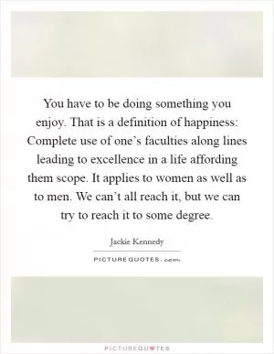 You have to be doing something you enjoy. That is a definition of happiness: Complete use of one’s faculties along lines leading to excellence in a life affording them scope. It applies to women as well as to men. We can’t all reach it, but we can try to reach it to some degree Picture Quote #1