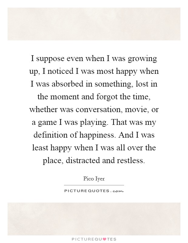 I suppose even when I was growing up, I noticed I was most happy when I was absorbed in something, lost in the moment and forgot the time, whether was conversation, movie, or a game I was playing. That was my definition of happiness. And I was least happy when I was all over the place, distracted and restless. Picture Quote #1