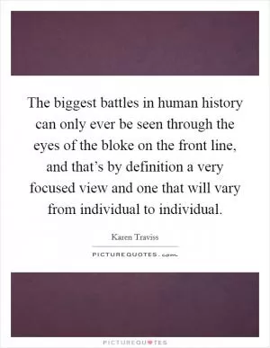 The biggest battles in human history can only ever be seen through the eyes of the bloke on the front line, and that’s by definition a very focused view and one that will vary from individual to individual Picture Quote #1