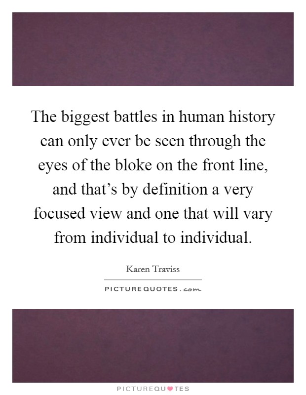 The biggest battles in human history can only ever be seen through the eyes of the bloke on the front line, and that's by definition a very focused view and one that will vary from individual to individual. Picture Quote #1