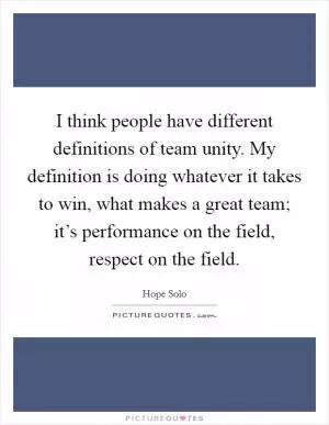 I think people have different definitions of team unity. My definition is doing whatever it takes to win, what makes a great team; it’s performance on the field, respect on the field Picture Quote #1
