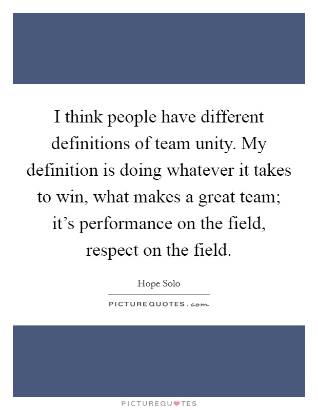 I think people have different definitions of team unity. My definition is doing whatever it takes to win, what makes a great team; it's performance on the field, respect on the field. Picture Quote #1