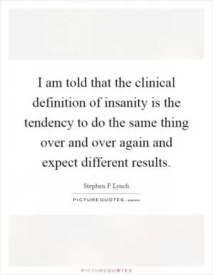 I am told that the clinical definition of insanity is the tendency to do the same thing over and over again and expect different results Picture Quote #1
