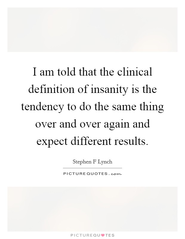 I am told that the clinical definition of insanity is the tendency to do the same thing over and over again and expect different results. Picture Quote #1