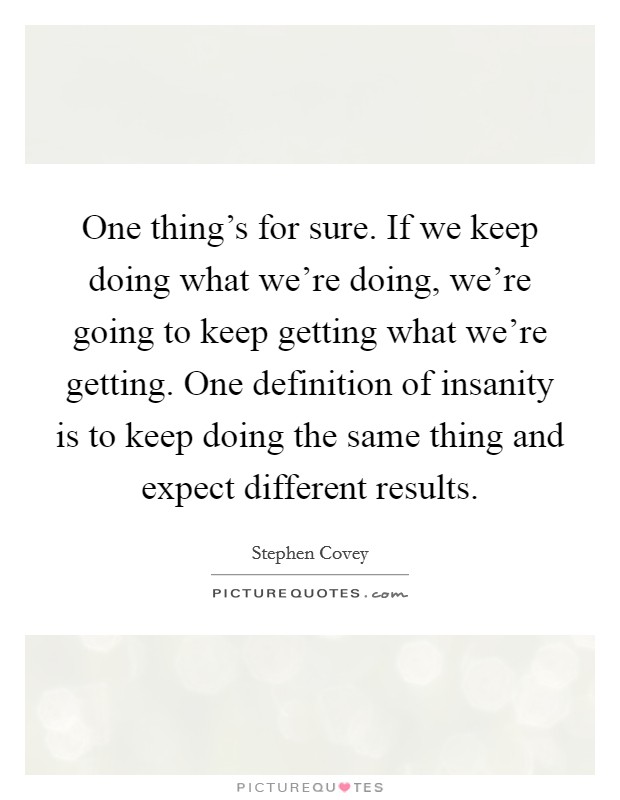 One thing's for sure. If we keep doing what we're doing, we're going to keep getting what we're getting. One definition of insanity is to keep doing the same thing and expect different results. Picture Quote #1