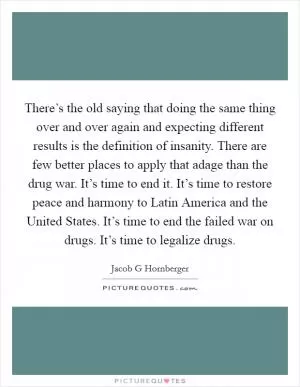 There’s the old saying that doing the same thing over and over again and expecting different results is the definition of insanity. There are few better places to apply that adage than the drug war. It’s time to end it. It’s time to restore peace and harmony to Latin America and the United States. It’s time to end the failed war on drugs. It’s time to legalize drugs Picture Quote #1