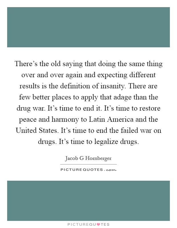 There's the old saying that doing the same thing over and over again and expecting different results is the definition of insanity. There are few better places to apply that adage than the drug war. It's time to end it. It's time to restore peace and harmony to Latin America and the United States. It's time to end the failed war on drugs. It's time to legalize drugs. Picture Quote #1