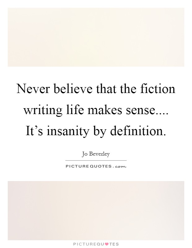 Never believe that the fiction writing life makes sense.... It's insanity by definition. Picture Quote #1