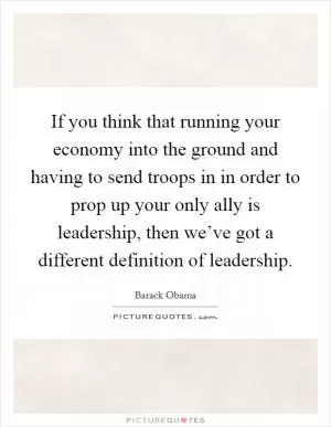 If you think that running your economy into the ground and having to send troops in in order to prop up your only ally is leadership, then we’ve got a different definition of leadership Picture Quote #1