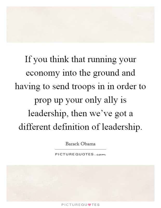 If you think that running your economy into the ground and having to send troops in in order to prop up your only ally is leadership, then we've got a different definition of leadership. Picture Quote #1