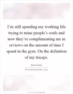 I’m still spending my working life trying to mine people’s souls and now they’re complimenting me in reviews on the amount of time I spend in the gym. On the definition of my triceps Picture Quote #1