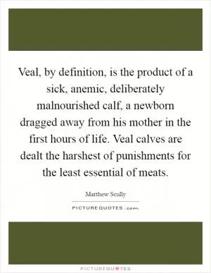 Veal, by definition, is the product of a sick, anemic, deliberately malnourished calf, a newborn dragged away from his mother in the first hours of life. Veal calves are dealt the harshest of punishments for the least essential of meats Picture Quote #1
