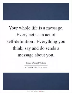 Your whole life is a message. Every act is an act of self-definition . Everything you think, say and do sends a message about you Picture Quote #1